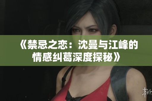 《禁忌之戀：沈曼與江峰的情感糾葛深度探秘》