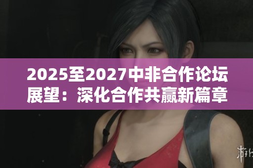 2025至2027中非合作論壇展望：深化合作共贏新篇章