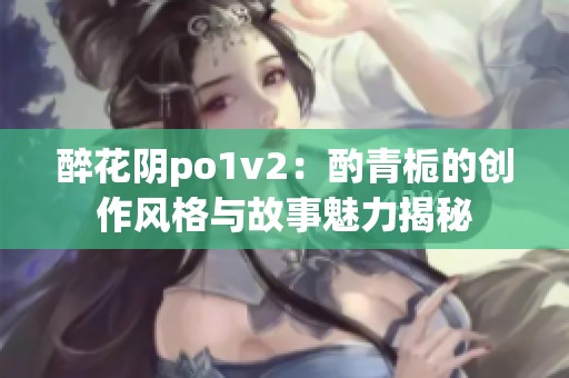 醉花陰po1v2：酌青梔的創(chuàng)作風(fēng)格與故事魅力揭秘