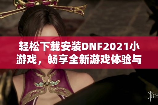 輕松下載安裝DNF2021小游戲，暢享全新游戲體驗與樂趣