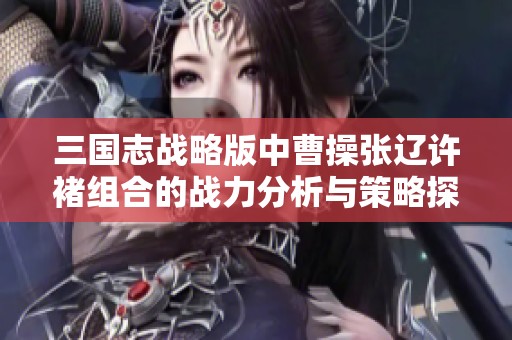 三國志戰(zhàn)略版中曹操張遼許褚組合的戰(zhàn)力分析與策略探討