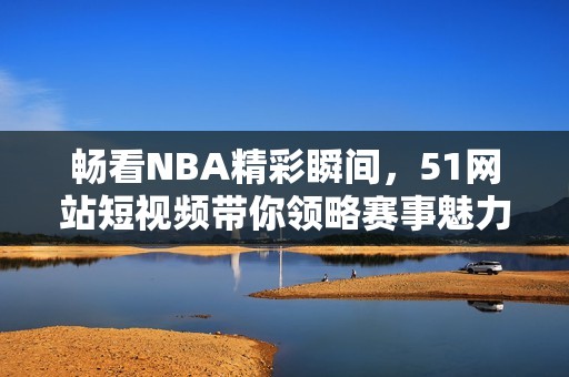 暢看NBA精彩瞬間，51網(wǎng)站短視頻帶你領(lǐng)略賽事魅力！