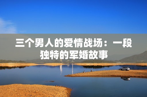 三個(gè)男人的愛情戰(zhàn)場：一段獨(dú)特的軍婚故事