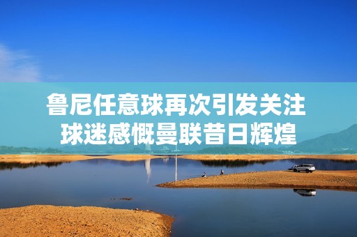 魯尼任意球再次引發(fā)關(guān)注 球迷感慨曼聯(lián)昔日輝煌