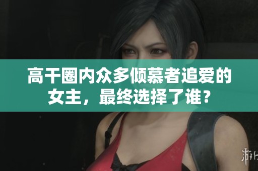 高干圈內(nèi)眾多傾慕者追愛的女主，最終選擇了誰？