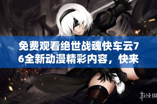免費觀看絕世戰(zhàn)魂快車云76全新動漫精彩內(nèi)容，快來體驗吧！