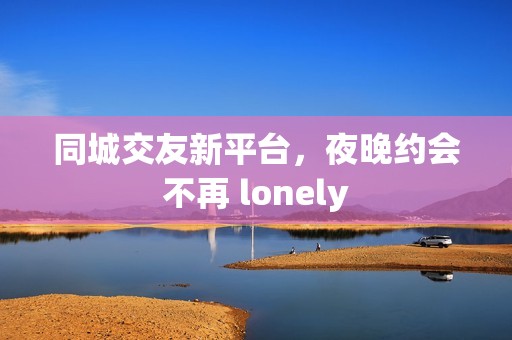 同城交友新平臺(tái)，夜晚約會(huì)不再 lonely