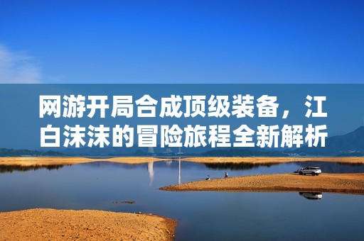 網(wǎng)游開(kāi)局合成頂級(jí)裝備，江白沫沫的冒險(xiǎn)旅程全新解析