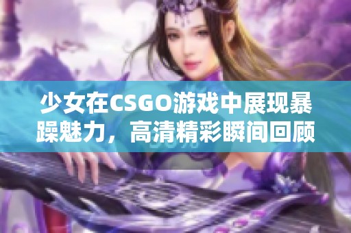 少女在CSGO游戲中展現(xiàn)暴躁魅力，高清精彩瞬間回顧