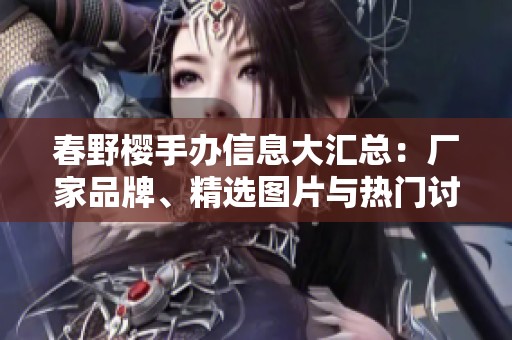 春野櫻手辦信息大匯總：廠家品牌、精選圖片與熱門討論