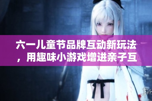 六一兒童節(jié)品牌互動(dòng)新玩法，用趣味小游戲增進(jìn)親子互動(dòng)體驗(yàn)