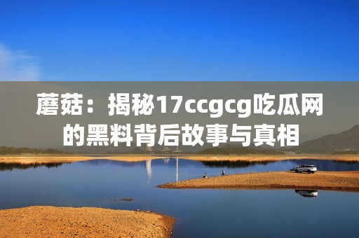 蘑菇：揭秘17ccgcg吃瓜網(wǎng)的黑料背后故事與真相