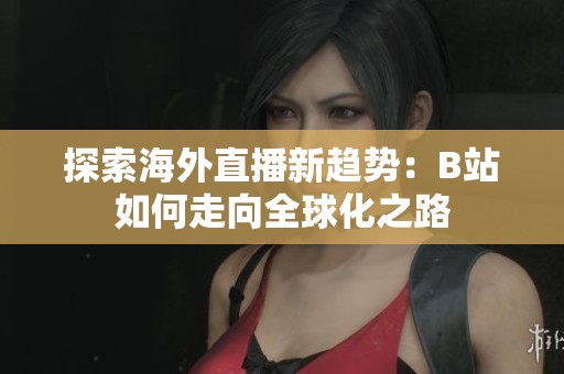 探索海外直播新趨勢：B站如何走向全球化之路