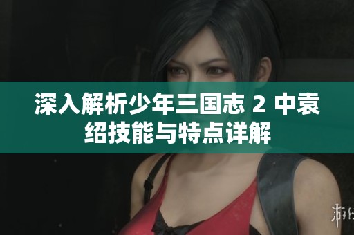 深入解析少年三國志 2 中袁紹技能與特點詳解