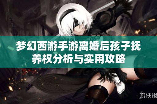 夢(mèng)幻西游手游離婚后孩子撫養(yǎng)權(quán)分析與實(shí)用攻略