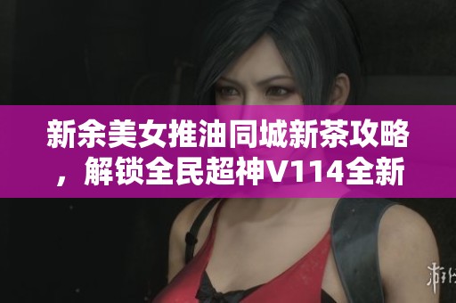 新余美女推油同城新茶攻略，解鎖全民超神V114全新玩法技巧