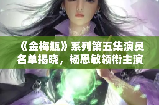 《金梅瓶》系列第五集演員名單揭曉，楊思敏領(lǐng)銜主演！