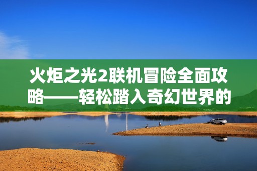 火炬之光2聯(lián)機(jī)冒險(xiǎn)全面攻略——輕松踏入奇幻世界的冒險(xiǎn)旅程！