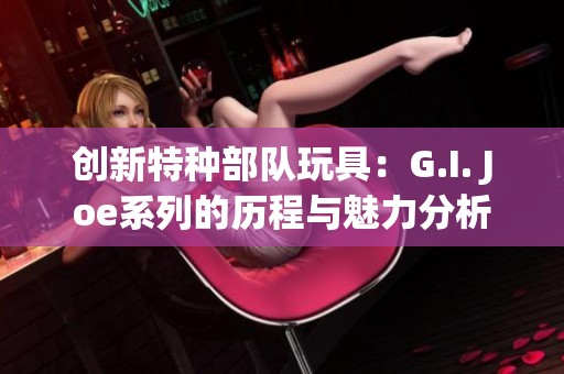 創(chuàng)新特種部隊(duì)玩具：G.I. Joe系列的歷程與魅力分析