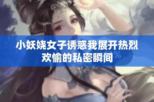 小妖嬈女子誘惑我展開(kāi)熱烈歡愉的私密瞬間
