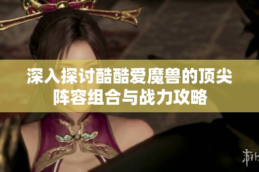 深入探討酷酷愛魔獸的頂尖陣容組合與戰(zhàn)力攻略