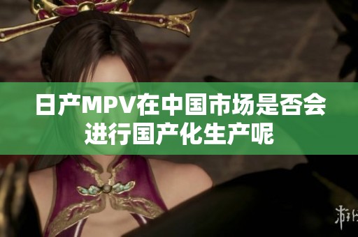 日產(chǎn)MPV在中國市場是否會進行國產(chǎn)化生產(chǎn)呢