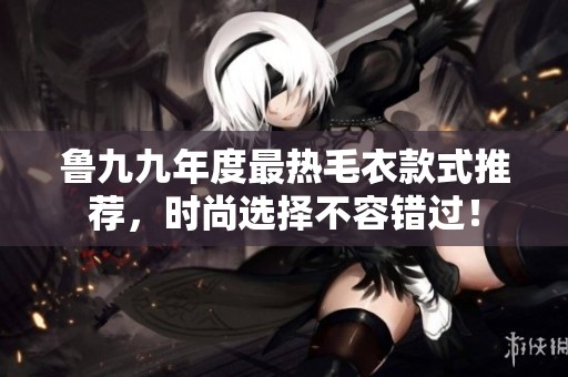 魯九九年度最熱毛衣款式推薦，時尚選擇不容錯過！