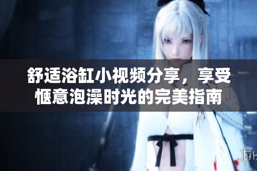 舒適浴缸小視頻分享，享受愜意泡澡時光的完美指南