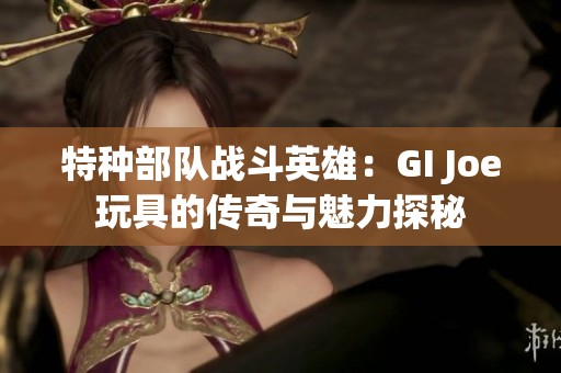 特種部隊(duì)?wèi)?zhàn)斗英雄：GI Joe玩具的傳奇與魅力探秘