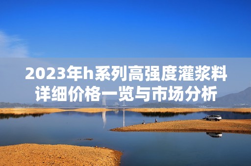 2023年h系列高強度灌漿料詳細價格一覽與市場分析