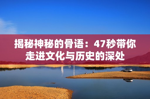 揭秘神秘的骨語：47秒帶你走進文化與歷史的深處