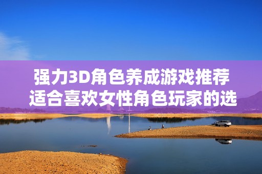強(qiáng)力3D角色養(yǎng)成游戲推薦 適合喜歡女性角色玩家的選擇與體驗分享