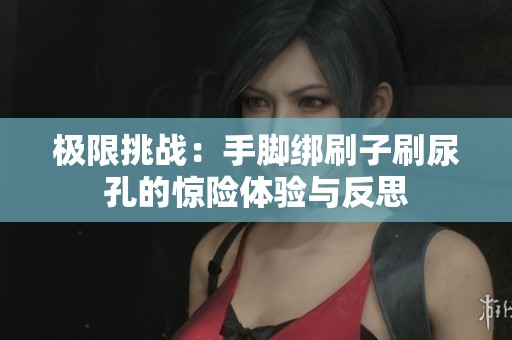 極限挑戰(zhàn)：手腳綁刷子刷尿孔的驚險體驗與反思