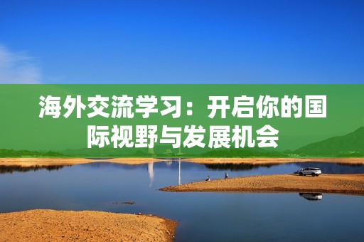 海外交流學(xué)習(xí)：開啟你的國(guó)際視野與發(fā)展機(jī)會(huì)