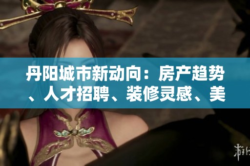 丹陽城市新動向：房產(chǎn)趨勢、人才招聘、裝修靈感、美食探索與攝影分享全面解析