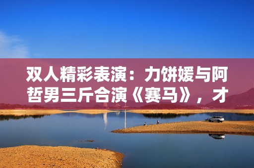 雙人精彩表演：力餅媛與阿哲男三斤合演《賽馬》，才藝大PK引爆全場！