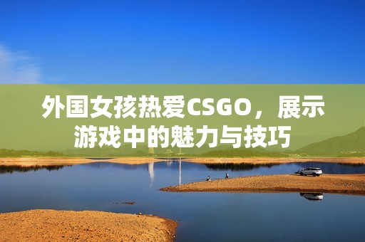 外國女孩熱愛CSGO，展示游戲中的魅力與技巧