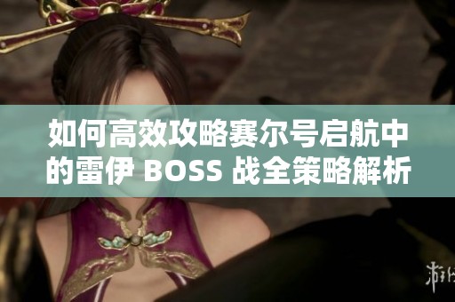 如何高效攻略賽爾號啟航中的雷伊 BOSS 戰(zhàn)全策略解析與實用技巧分享