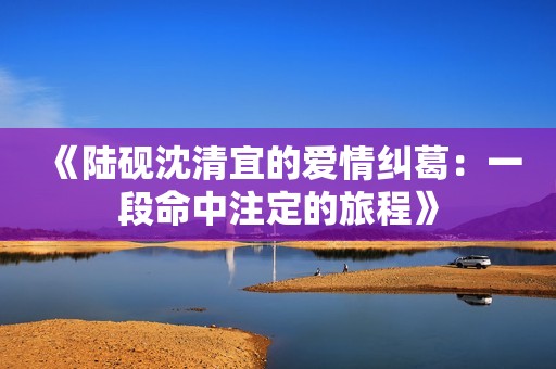 《陸硯沈清宜的愛情糾葛：一段命中注定的旅程》
