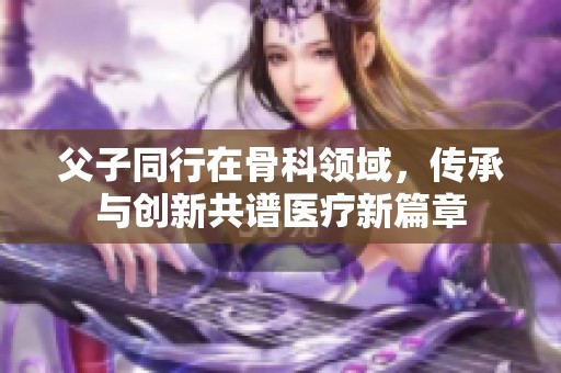 父子同行在骨科領(lǐng)域，傳承與創(chuàng)新共譜醫(yī)療新篇章