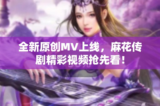 全新原創(chuàng)MV上線，麻花傳劇精彩視頻搶先看！
