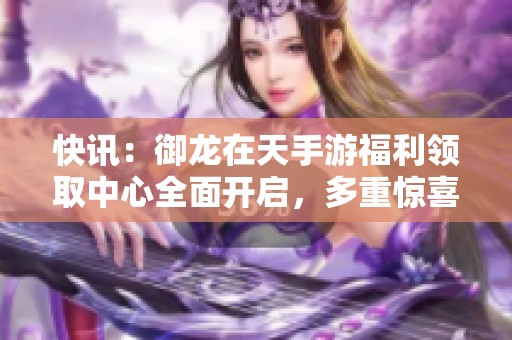 快訊：御龍在天手游福利領(lǐng)取中心全面開啟，多重驚喜等你來拿
