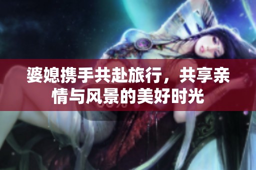 婆媳攜手共赴旅行，共享親情與風(fēng)景的美好時光