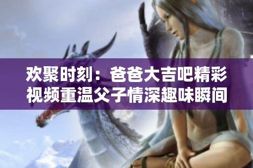 歡聚時刻：爸爸大吉吧精彩視頻重溫父子情深趣味瞬間
