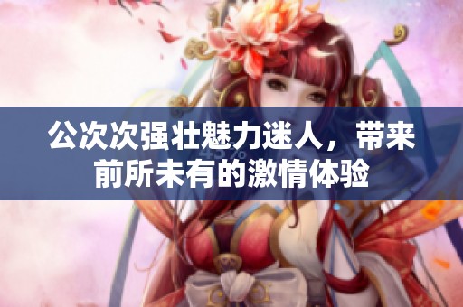 公次次強(qiáng)壯魅力迷人，帶來(lái)前所未有的激情體驗(yàn)