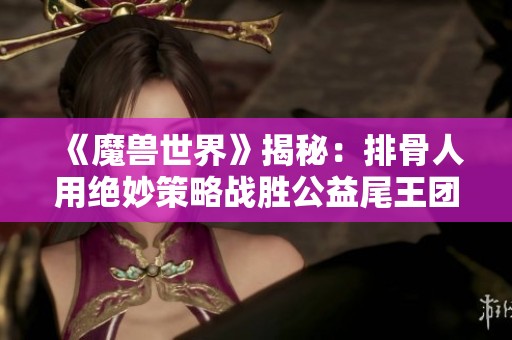 《魔獸世界》揭秘：排骨人用絕妙策略戰(zhàn)勝公益尾王團(tuán)的精彩瞬間