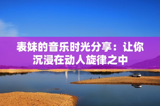 表妹的音樂時光分享：讓你沉浸在動人旋律之中