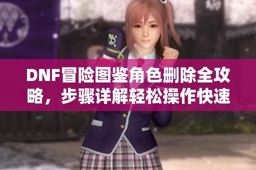 DNF冒險圖鑒角色刪除全攻略，步驟詳解輕松操作快速上手