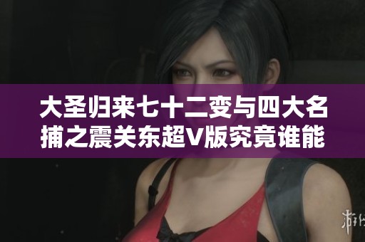 大圣歸來(lái)七十二變與四大名捕之震關(guān)東超V版究竟誰(shuí)能稱霸手游市場(chǎng)的熱潮分析