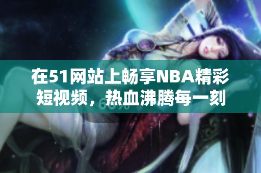 在51網(wǎng)站上暢享NBA精彩短視頻，熱血沸騰每一刻
